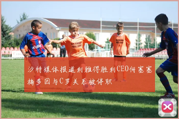 沙特媒体报道利雅得胜利CEO何塞塞梅多因与C罗关系被停职