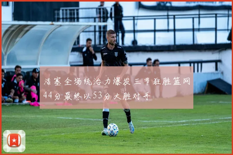 活塞全场统治力爆发三节狂胜篮网44分最终以53分大胜对手