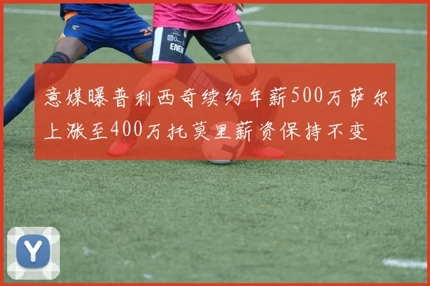 意媒曝普利西奇续约年薪500万萨尔上涨至400万托莫里薪资保持不变