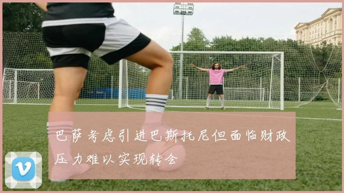巴萨考虑引进巴斯托尼但面临财政压力难以实现转会