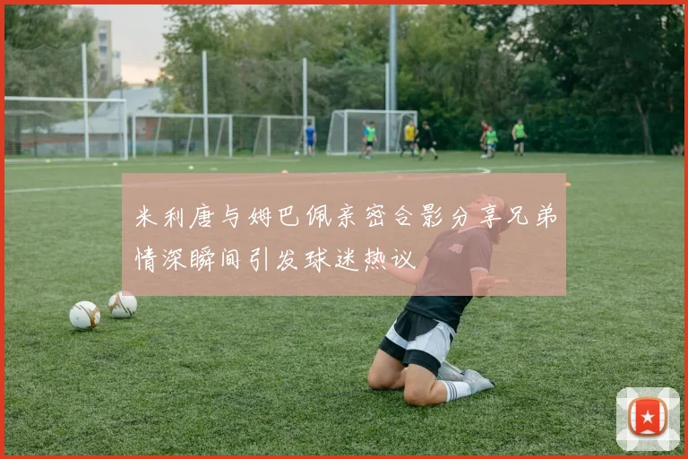 米利唐与姆巴佩亲密合影分享兄弟情深瞬间引发球迷热议
