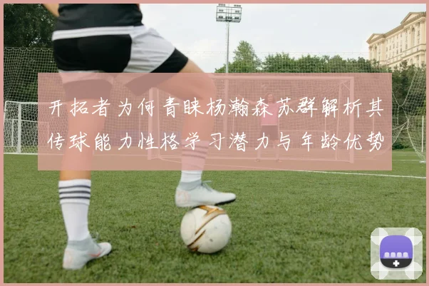 开拓者为何青睐杨瀚森苏群解析其传球能力性格学习潜力与年龄优势