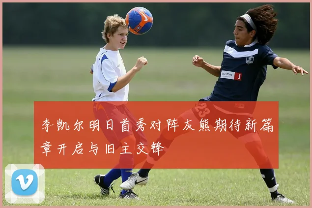 李凯尔明日首秀对阵灰熊期待新篇章开启与旧主交锋