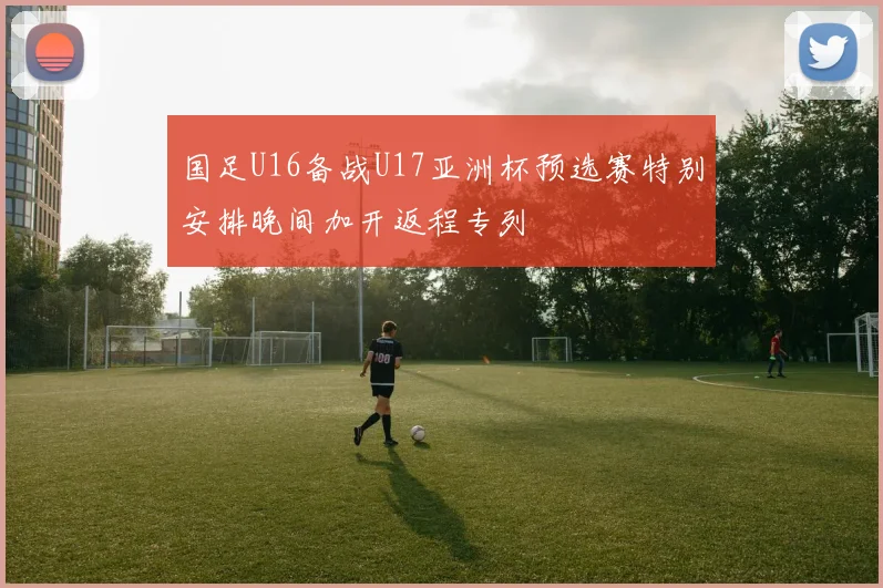 国足U16备战U17亚洲杯预选赛特别安排晚间加开返程专列