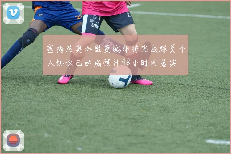 塞梅尼奥加盟曼城即将完成球员个人协议已达成预计48小时内落实