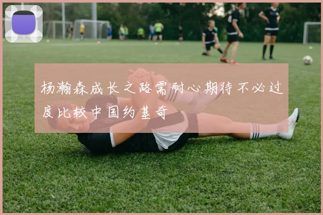 杨瀚森成长之路需耐心期待不必过度比较中国约基奇