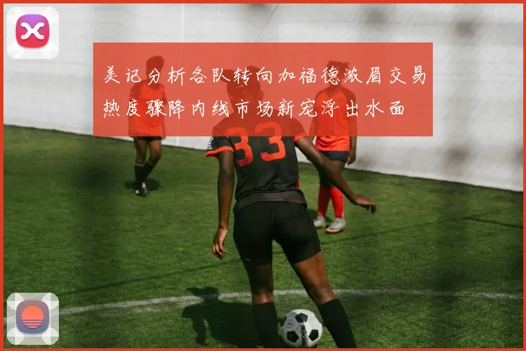 美记分析各队转向加福德浓眉交易热度骤降内线市场新宠浮出水面