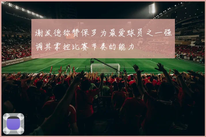 谢泼德称赞保罗为最爱球员之一强调其掌控比赛节奏的能力