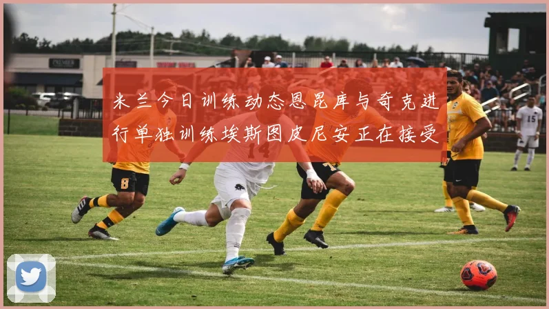米兰今日训练动态恩昆库与奇克进行单独训练埃斯图皮尼安正在接受治疗