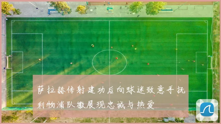 萨拉赫传射建功后向球迷致意手抚利物浦队徽展现忠诚与热爱