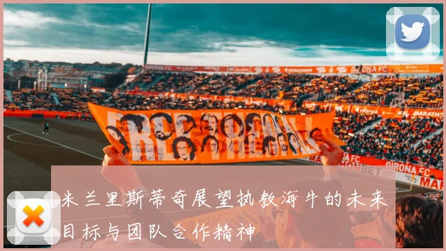 米兰里斯蒂奇展望执教海牛的未来目标与团队合作精神