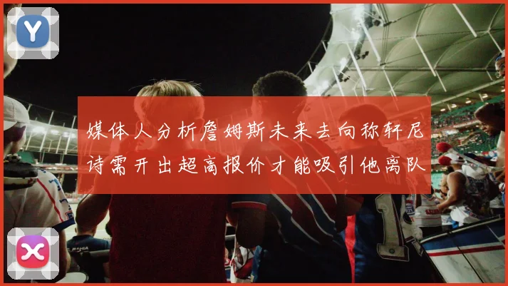 媒体人分析詹姆斯未来去向称轩尼诗需开出超高报价才能吸引他离队