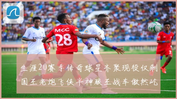 生涯20赛季传奇球星齐聚现役仅剩国王老炮飞侠半神狼王战车傲然屹立