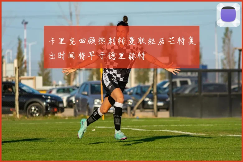 卡里克回顾热刺转曼联经历芒特复出时间将早于德里赫特