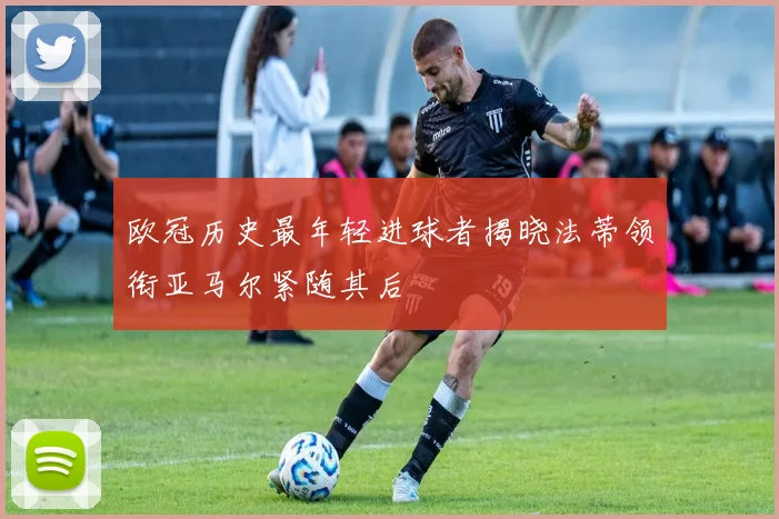 欧冠历史最年轻进球者揭晓法蒂领衔亚马尔紧随其后