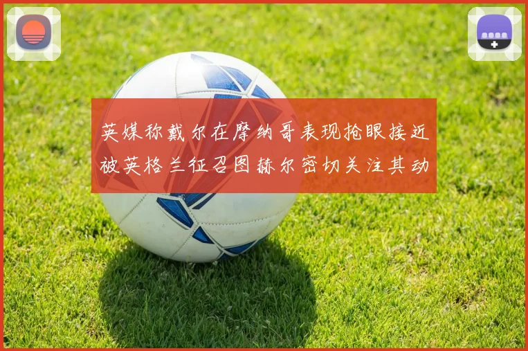 英媒称戴尔在摩纳哥表现抢眼接近被英格兰征召图赫尔密切关注其动态