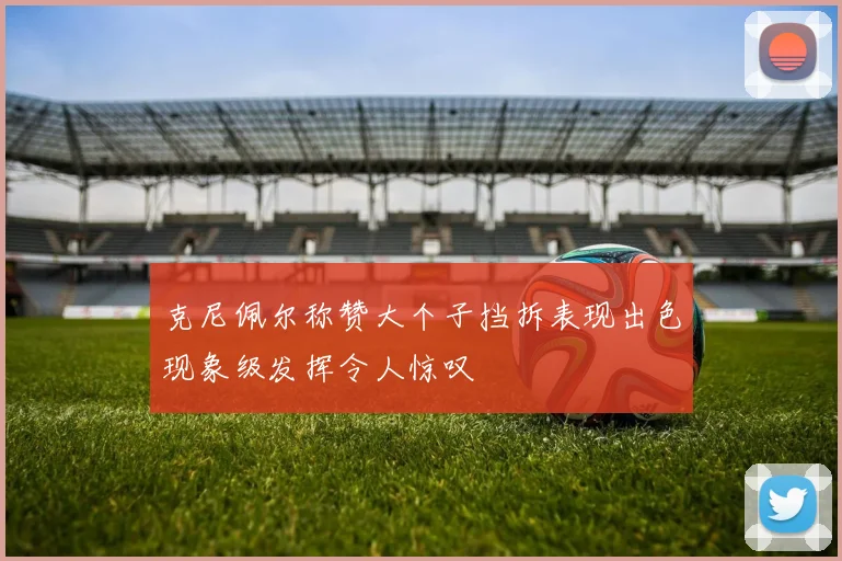 克尼佩尔称赞大个子挡拆表现出色现象级发挥令人惊叹