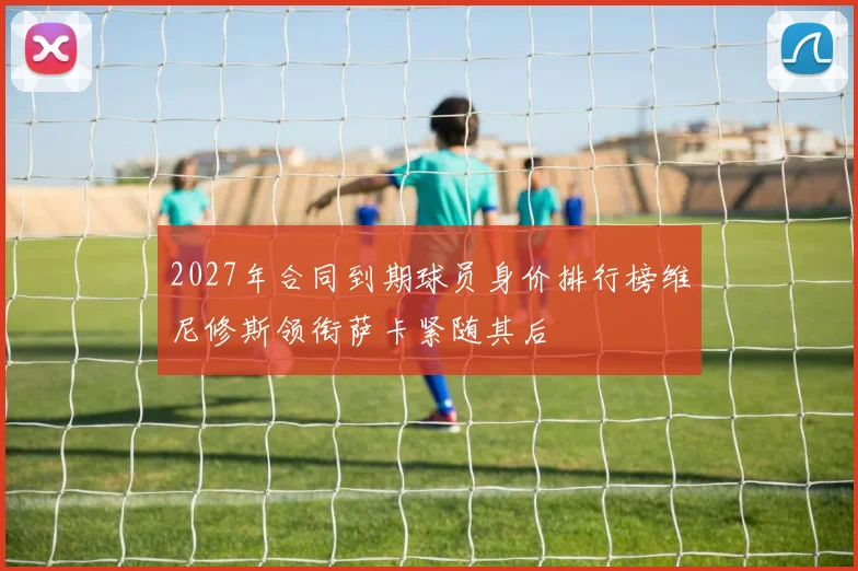 2027年合同到期球员身价排行榜维尼修斯领衔萨卡紧随其后