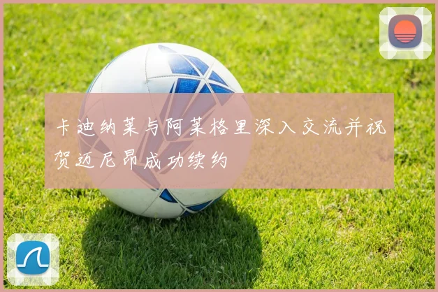 卡迪纳莱与阿莱格里深入交流并祝贺迈尼昂成功续约