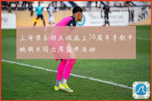上海俱乐部庆祝成立30周年李秋平姚明共同出席盛典活动