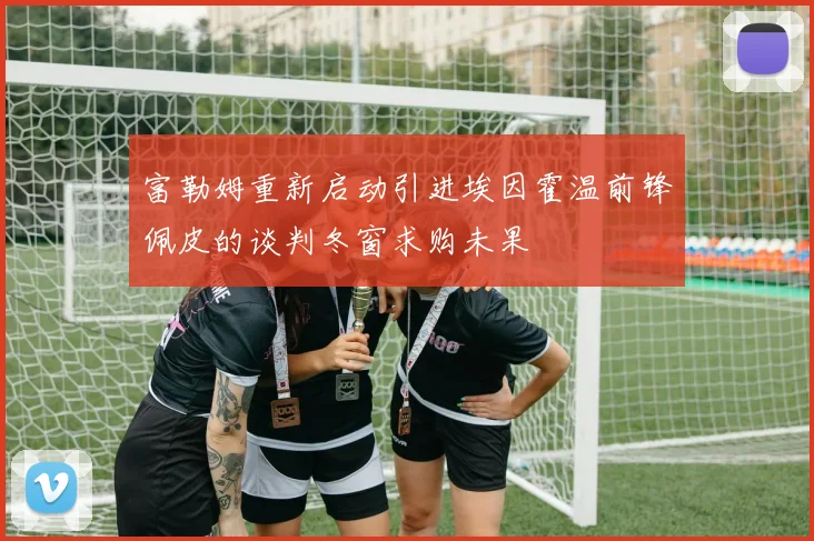 富勒姆重新启动引进埃因霍温前锋佩皮的谈判冬窗求购未果