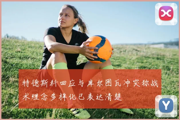 特德斯科回应与库尔图瓦冲突称战术理念多样化已表达清楚