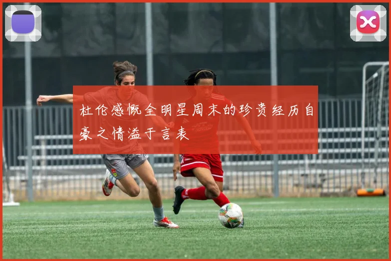 杜伦感慨全明星周末的珍贵经历自豪之情溢于言表