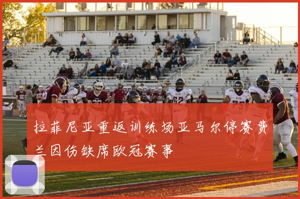拉菲尼亚重返训练场亚马尔停赛费兰因伤缺席欧冠赛事