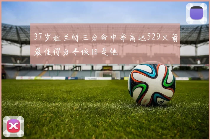 37岁杜兰特三分命中率高达529火箭最佳得分手依旧是他