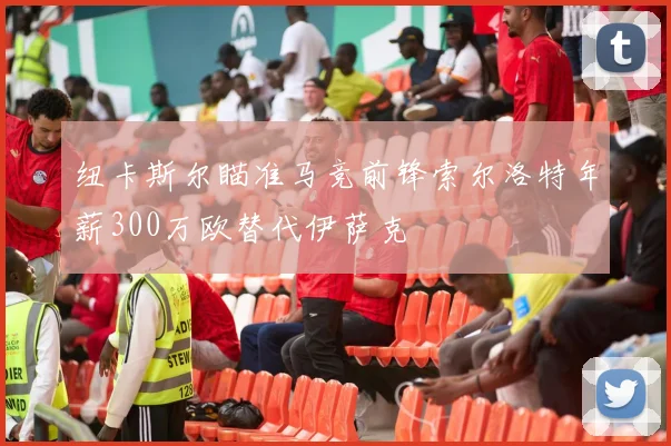 纽卡斯尔瞄准马竞前锋索尔洛特年薪300万欧替代伊萨克