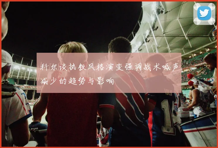 科尔谈执教风格演变强调战术喊声减少的趋势与影响
