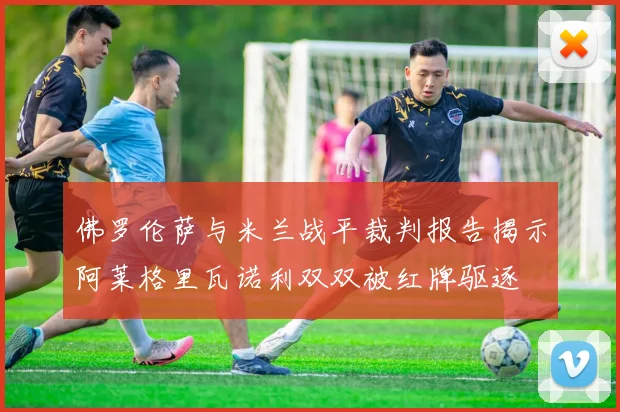 佛罗伦萨与米兰战平裁判报告揭示阿莱格里瓦诺利双双被红牌驱逐