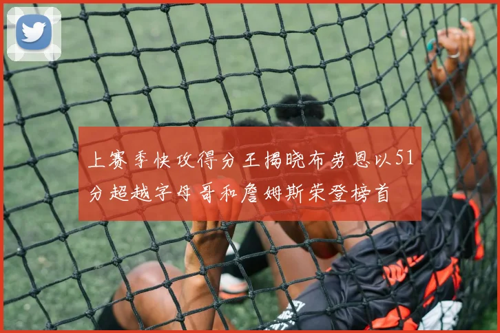上赛季快攻得分王揭晓布劳恩以51分超越字母哥和詹姆斯荣登榜首