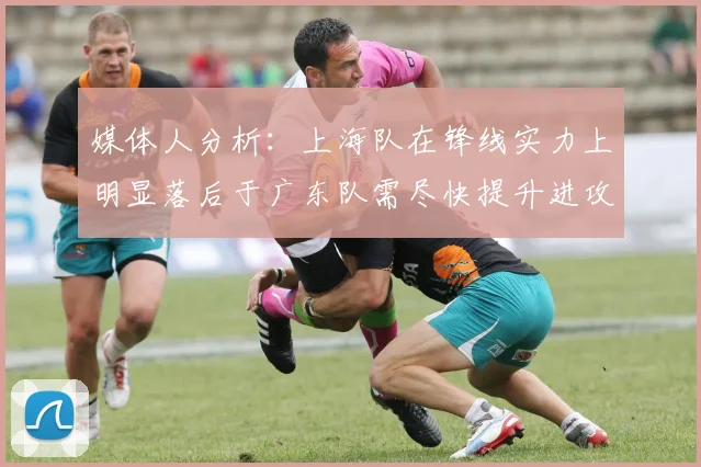 媒体人分析：上海队在锋线实力上明显落后于广东队需尽快提升进攻火力