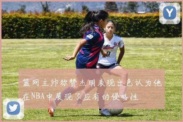 篮网主帅称赞杰明表现出色认为他在NBA中展现了应有的侵略性