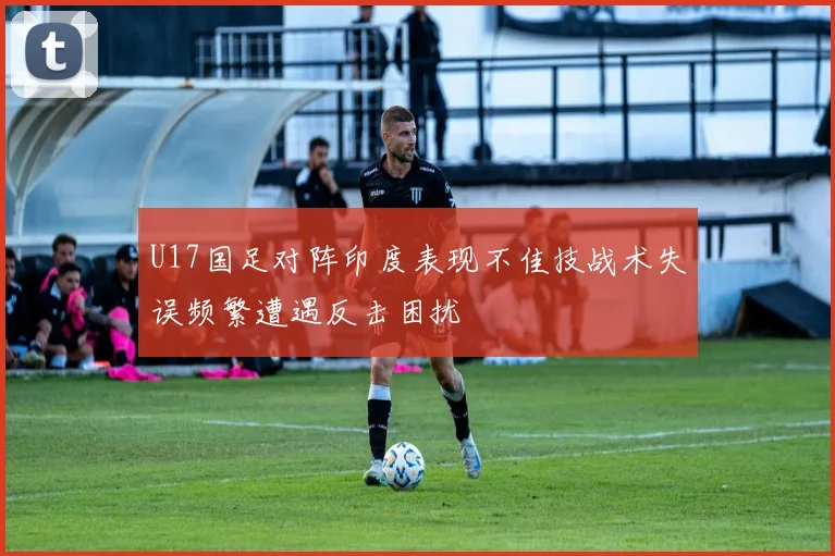 U17国足对阵印度表现不佳技战术失误频繁遭遇反击困扰