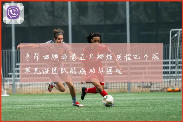 李昂回顾海港五年辉煌历程四个冠军见证团队的成功与团结