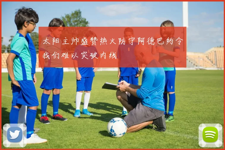 太阳主帅盛赞热火防守阿德巴约令我们难以突破内线