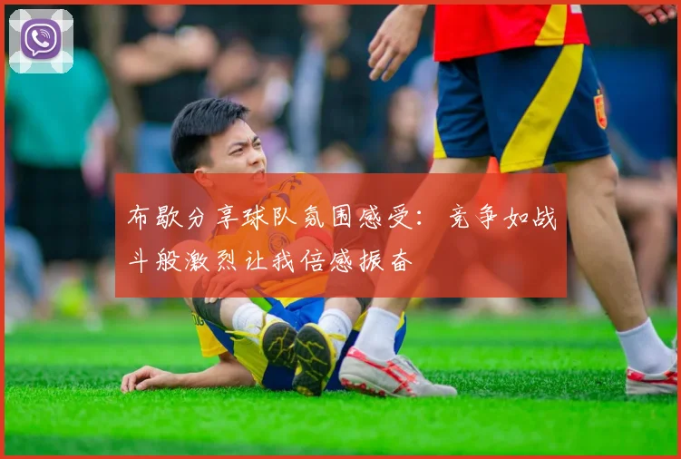 布歇分享球队氛围感受：竞争如战斗般激烈让我倍感振奋
