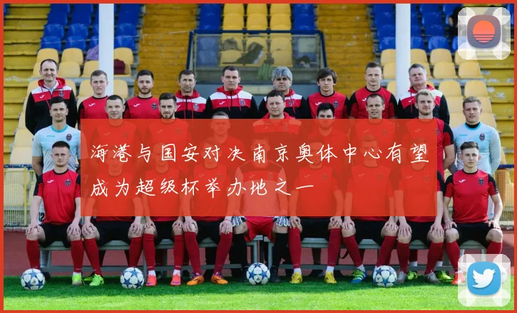 海港与国安对决南京奥体中心有望成为超级杯举办地之一
