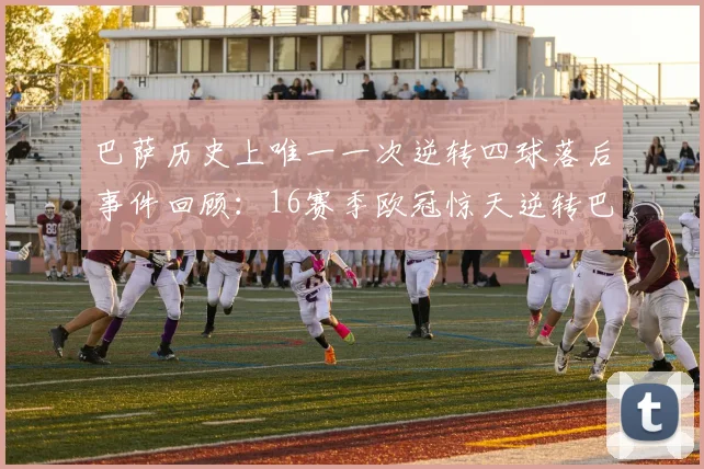 巴萨历史上唯一一次逆转四球落后事件回顾：16赛季欧冠惊天逆转巴黎