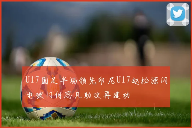 U17国足半场领先印尼U17赵松源闪电破门何思凡助攻再建功