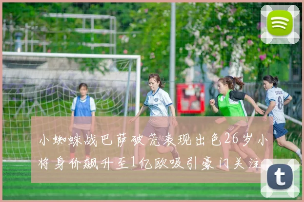 小蜘蛛战巴萨破荒表现出色26岁小将身价飙升至1亿欧吸引豪门关注